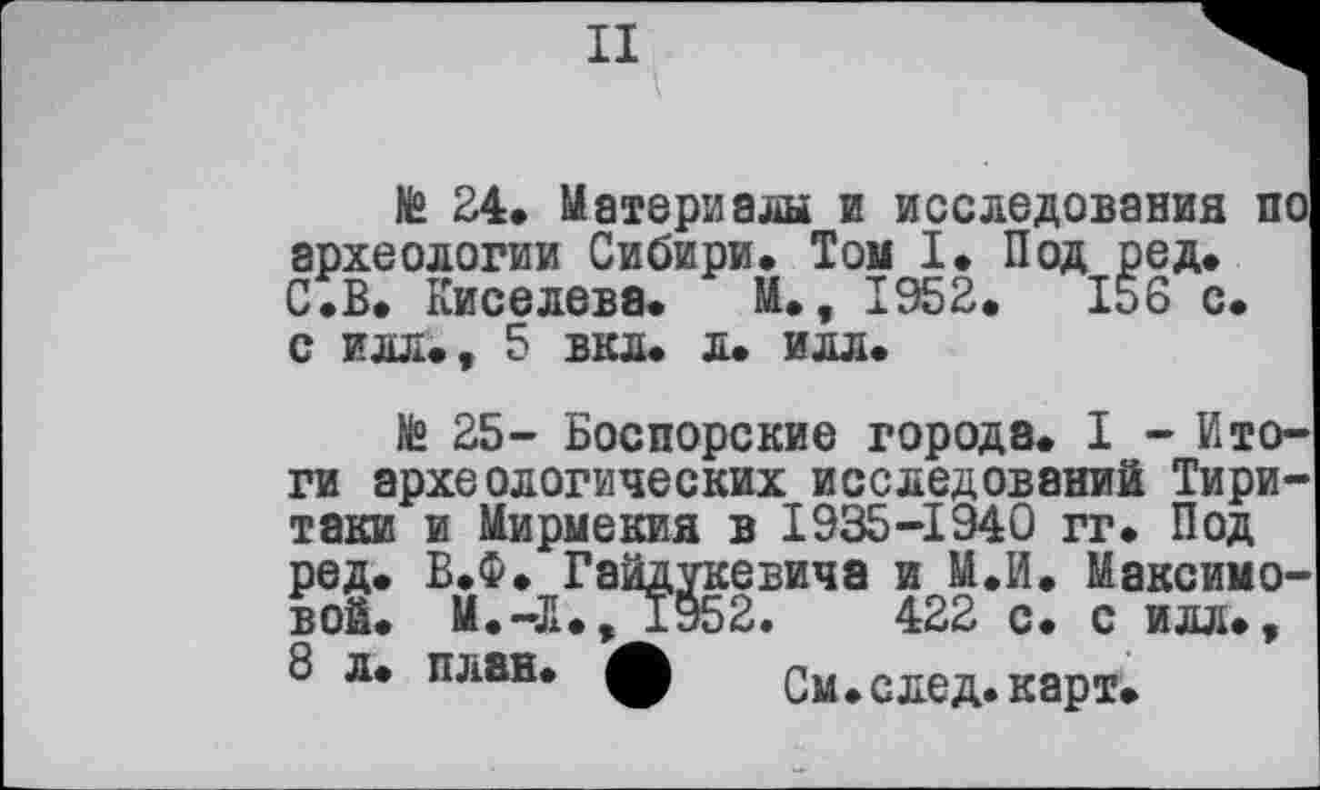 ﻿II
№ 24» Материалы и исследования по археологии Сибири* Том I* Под ред. С.В. Киселева. М., 1952.	156 с.
с илл., 5 вкл. л. илл.
te 25- Боспорские города. I - Итоги археологических исследований Тири-таки и Мирмекия в 1935-1940 гг. Под ред. В.Ф. Гайдукевича и М.И. Максимовой. М.-Л., 1952.	422 с. с илл.,
8 л. план, ф См.след.карт.